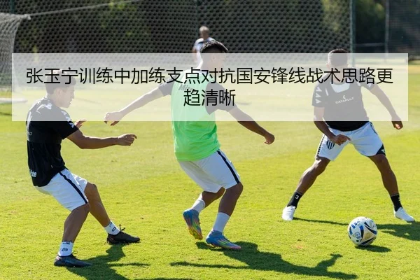 张玉宁训练中加练支点对抗国安锋线战术思路更趋清晰